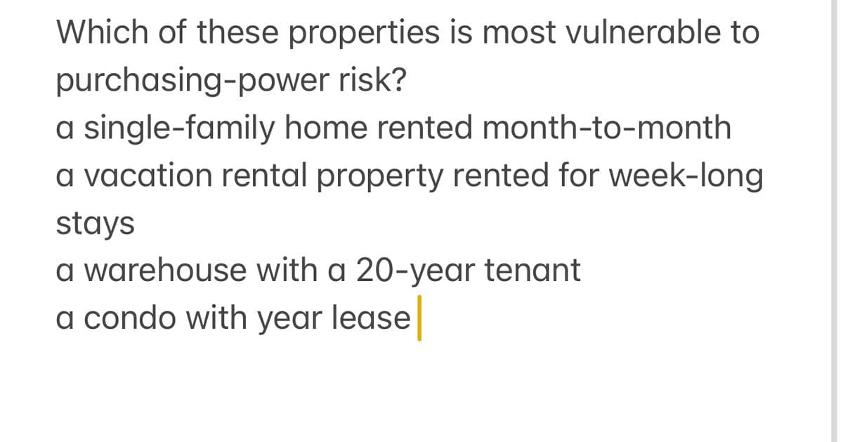 Which of these properties is most vulnerable to
purchasing-power risk?
a single-family home rented month-to-month
a vacation rental property rented for week-long
stays
a warehouse with a 20-year tenant
a condo with year lease