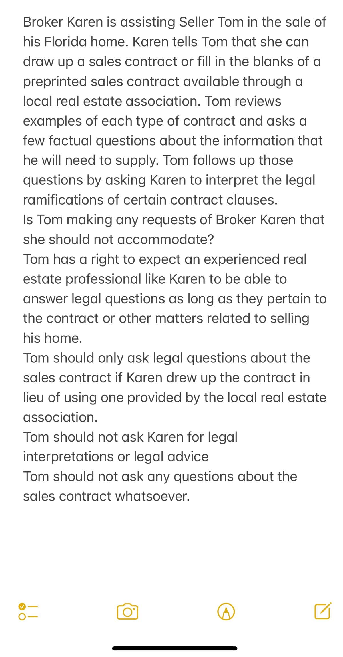 Broker Karen is assisting Seller Tom in the sale of
his Florida home. Karen tells Tom that she can
draw up a sales contract or fill in the blanks of a
preprinted sales contract available through a
local real estate association. Tom reviews
examples of each type of contract and asks a
few factual questions about the information that
he will need to supply. Tom follows up those
questions by asking Karen to interpret the legal
ramifications of certain contract clauses.
Is Tom making any requests of Broker Karen that
she should not accommodate?
Tom has a right to expect an experienced real
estate professional like Karen to be able to
answer legal questions as long as they pertain to
the contract or other matters related to selling
his home.
Tom should only ask legal questions about the
sales contract if Karen drew up the contract in
lieu of using one provided by the local real estate
association.
Tom should not ask Karen for legal
interpretations or legal advice
Tom should not ask any questions about the
sales contract whatsoever.
> O
| |