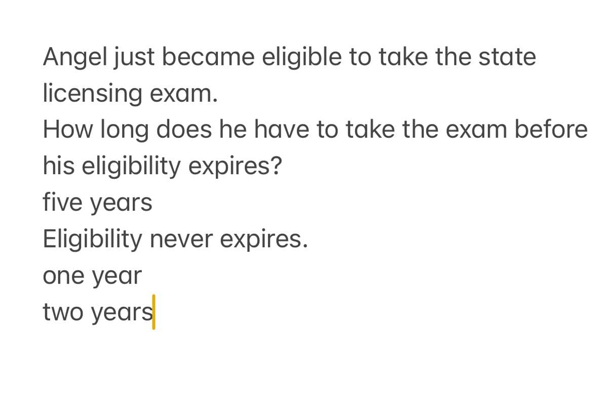 Angel just became eligible to take the state
licensing exam.
How long does he have to take the exam before
his eligibility expires?
five years
Eligibility never expires.
one year
two years