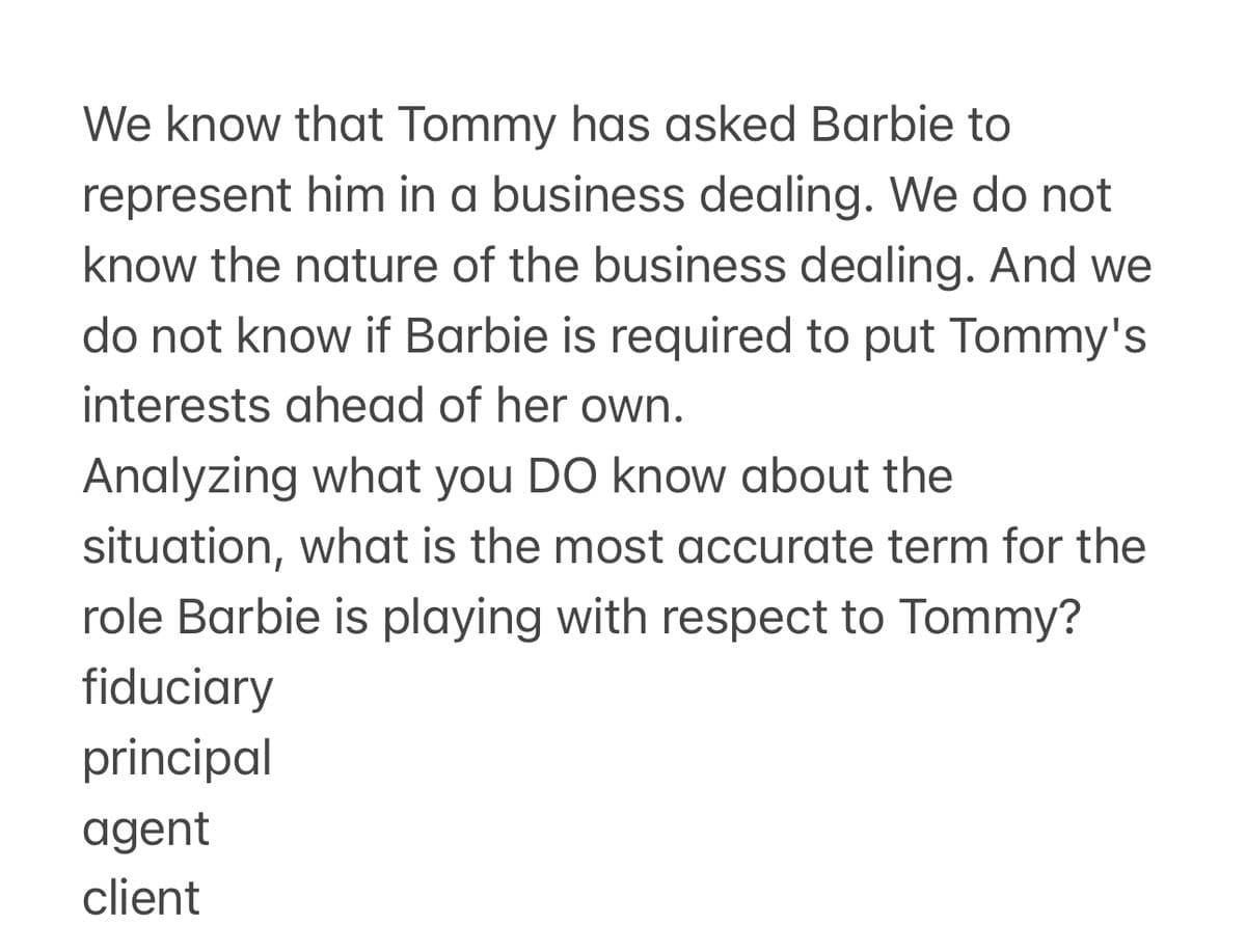 We know that Tommy has asked Barbie to
represent him in a business dealing. We do not
know the nature of the business dealing. And we
do not know if Barbie is required to put Tommy's
interests ahead of her own.
Analyzing what you DO know about the
situation, what is the most accurate term for the
role Barbie is playing with respect to Tommy?
fiduciary
principal
agent
client
