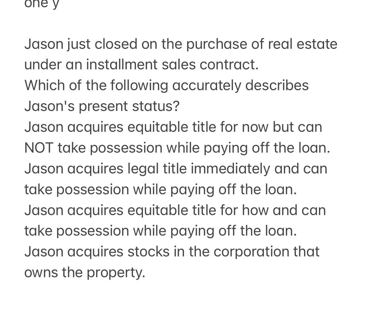 one y
Jason just closed on the purchase of real estate
under an installment sales contract.
Which of the following accurately describes
Jason's present status?
Jason acquires equitable title for now but can
NOT take possession while paying off the loan.
Jason acquires legal title immediately and can
take possession while paying off the loan.
Jason acquires equitable title for how and can
take possession while paying off the loan.
Jason acquires stocks in the corporation that
owns the property.