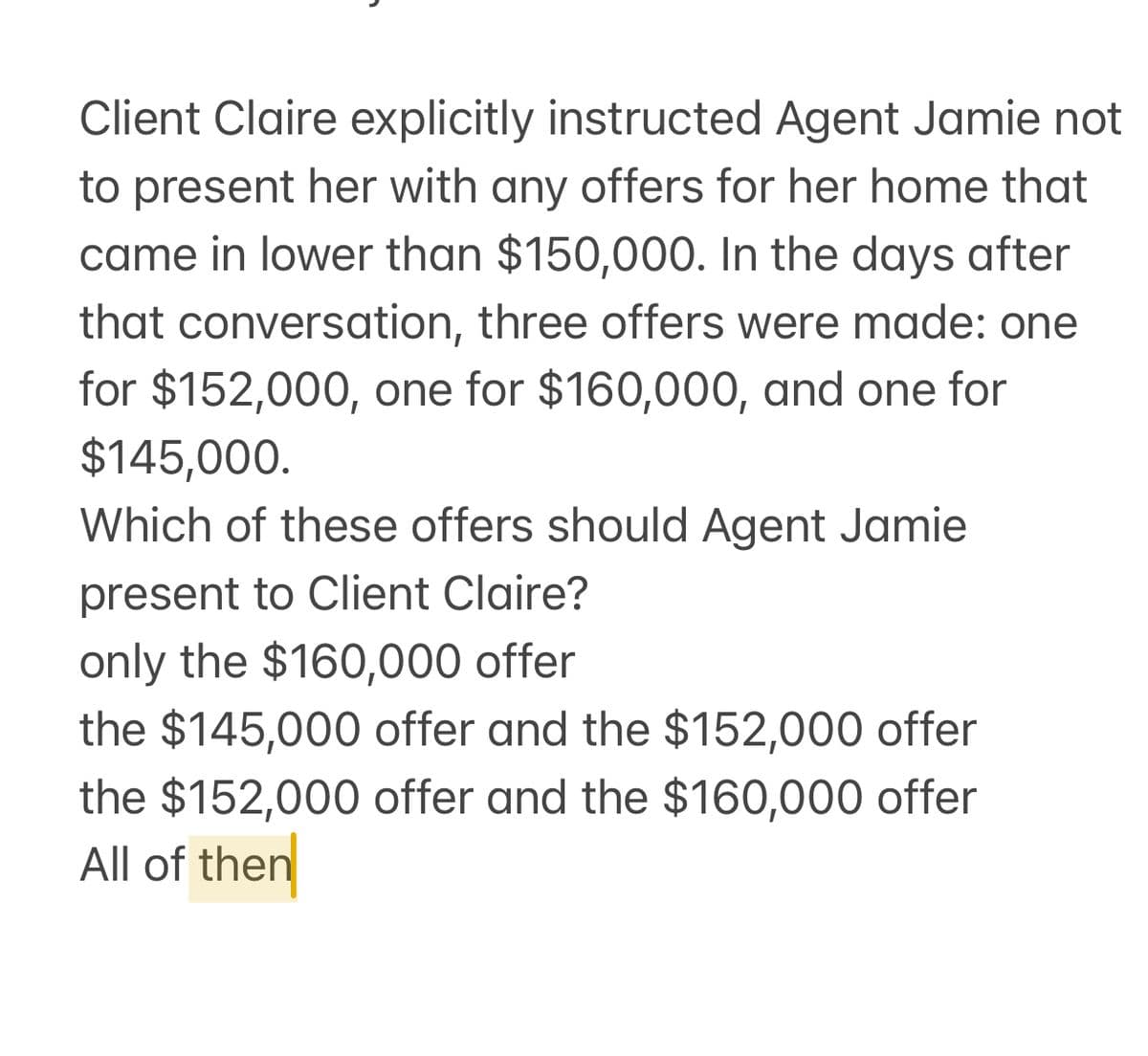 Client Claire explicitly instructed Agent Jamie not
to present her with any offers for her home that
came in lower than $150,000. In the days after
that conversation, three offers were made: one
for $152,000, one for $160,000, and one for
$145,000.
Which of these offers should Agent Jamie
present to Client Claire?
only the $160,000 offer
the $145,000 offer and the $152,000 offer
the $152,000 offer and the $160,000 offer
All of then