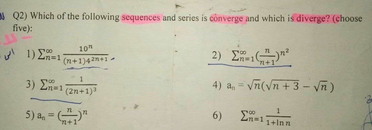 J Q2) Which of the following sequences and series is converge and which is diverge? (choose
five):
2) En=1n+1
10n
n
1) E=1
n%3D1
%3D1
(n+1)42n+1 .
3) ΣΤ21
4) a, = vn(Vn + 3 - Vn)
%3D
(2n+1)3
1
En=1
n
5) an
6)
1+lnn
n+1

