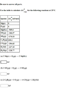 Be sure to answer all parts.
U'se the table to caleulate AG for the following reactions at 25°C.
Species G (k'mol)
Mg) 0
MgO-5696
so- -300.57
So,le) -370.53
C;H; 209.2
Co,( -394.65
H;O -23735
H;Oe) -228.7
(a) 2 Mgis) + Oze) - 2 Mg06)
(b) 2 50:(g) + 0:)- 2 s0(g)
(c) 2 CH;(e) +50;G) - 4 CO,(g) + 2 H;OD
