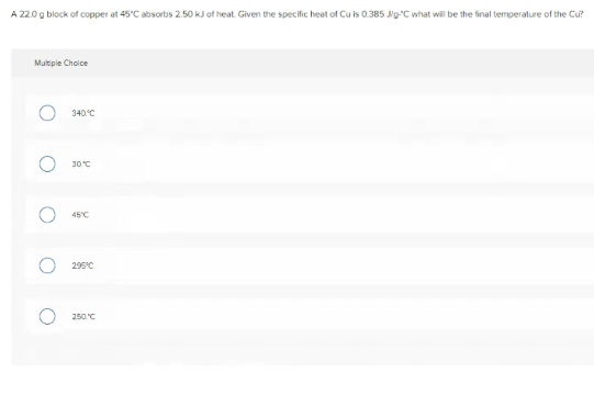 A 22.0 g block of copper at 45°C absorbs 2.50 kJ of heat. Given the specific heat of Cu is 0.385 Ng-C what will be the final temperature of the Cu?
Multipie Choice
340°C
30°C
45°C
295°C
250 C

