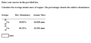 Enter your answer in the provided box.
Calculate the average atomic mass of copper. The percentages denote the relative abundances.
Isotope
Rel. Abundance Atomic Mass
30.85%
64.928 amu
60.15%
62.930 amu
amu
