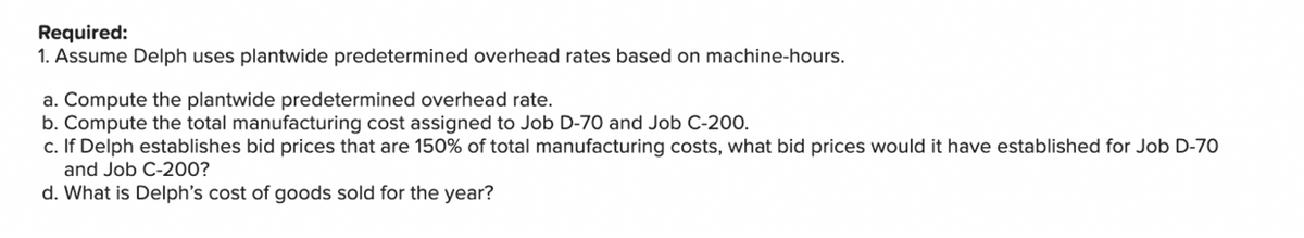 Required:
1. Assume Delph uses plantwide predetermined overhead rates based on machine-hours.
a. Compute the plantwide predetermined overhead rate.
b. Compute the total manufacturing cost assigned to Job D-70 and Job C-200.
c. If Delph establishes bid prices that are 150% of total manufacturing costs, what bid prices would it have established for Job D-70
and Job C-200?
d. What is Delph's cost of goods sold for the year?
