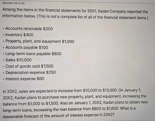 Question 50 of 50
Among the items in the financial statements for 20X1, Kadan Company reported the
information below. (This is not a complete list of all of the financial statement items.)
Accounts receivable $200
• Inventory $400
Property, plant, and equipment $1,000
• Accounts payable $100
. Long-term loans payable $800
• Sales $10,000
. Cost of goods sold $7,500
.Depreciation expense $250
Interest expense $60
In 20X2, sales are expected to increase from $10,000 to $13,000. On January 1,
20X2, Kadan plans to purchase new property, plant, and equipment, increasing the
balance from $1,000 to $1,500. Also on January 1, 20X2, Kadan plans to obtain new
long-term loans, increasing the loan balance from $800 to $1,600. What is a
reasonable forecast of the amount of interest expense in 20X2?
