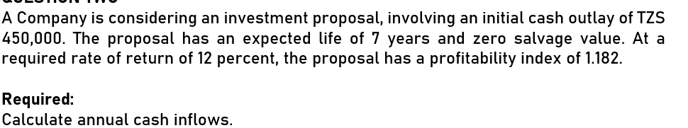 A Company is considering an investment proposal, involving an initial cash outlay of TZS
450,000. The proposal has an expected life of 7 years and zero salvage value. At a
required rate of return of 12 percent, the proposal has a profitability index of 1.182.
Required:
Calculate annual cash inflows.