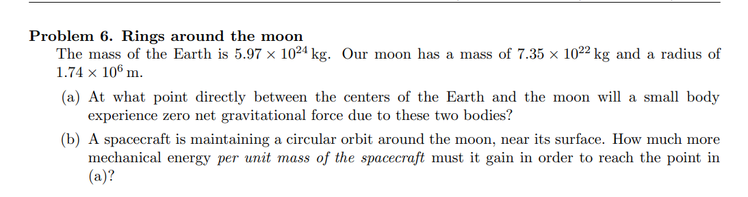 Problem 6. Rings around the moon
The mass of the Earth is 5.97 × 1024 kg. Our moon has a mass of 7.35 × 1022 kg and a radius of
1.74 × 106 m.
(a) At what point directly between the centers of the Earth and the moon will a small body
experience zero net gravitational force due to these two bodies?
(b) A spacecraft is maintaining a circular orbit around the moon, near its surface. How much more
mechanical energy per unit mass of the spacecraft must it gain in order to reach the point in
(a)?
