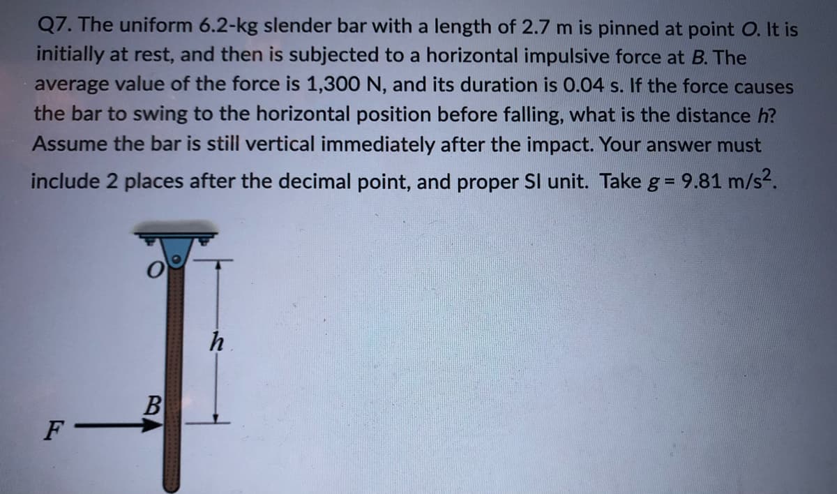 Q7. The uniform 6.2-kg slender bar with a length of 2.7 m is pinned at point O. It is
initially at rest, and then is subjected to a horizontal impulsive force at B. The
average value of the force is 1,300 N, and its duration is 0.04 s. If the force causes
the bar to swing to the horizontal position before falling, what is the distance h?
Assume the bar is still vertical immediately after the impact. Your answer must
include 2 places after the decimal point, and proper SI unit. Take g = 9.81 m/s2.
%3D
h
B
F
