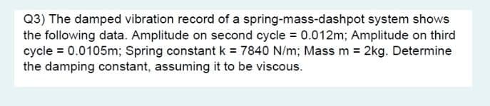 Q3) The damped vibration record of a spring-mass-dashpot system shows
the following data. Amplitude on second cycle = 0.012m; Amplitude on third
cycle = 0.0105m; Spring constant k = 7840 N/m; Mass m = 2kg. Determine
the damping constant, assuming it to be viscous.
