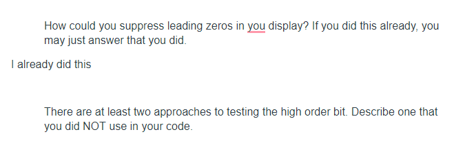 How could you suppress leading zeros in you display? If you did this already, you
may just answer that you did.
I already did this
There are at least two approaches to testing the high order bit. Describe one that
you did NOT use in your code.
