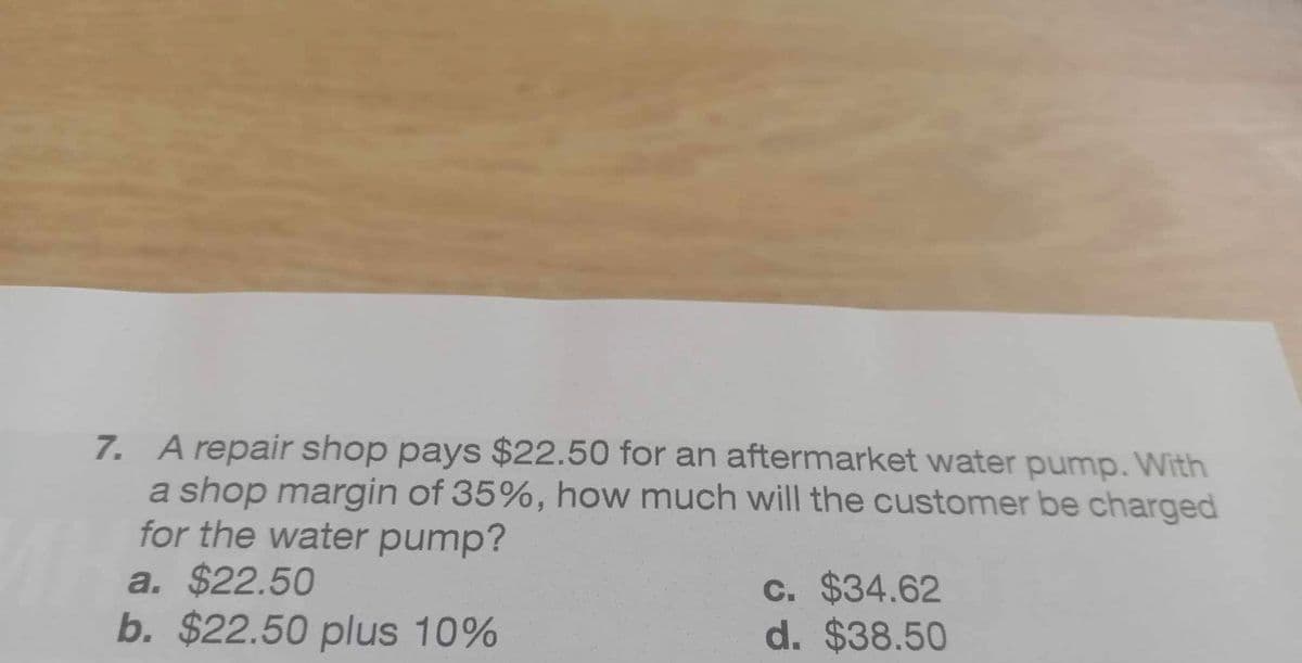 7. A repair shop pays $22.50 for an aftermarket water pump. With
a shop margin of 35%, how much will the customer be charged
for the water pump?
a. $22.50
b. $22.50 plus 10%
c. $34.62
d. $38.50
