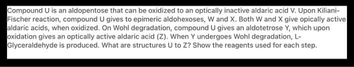 Compound U is an aldopentose that can be oxidized to an optically inactive aldaric acid V. Upon Kiliani-
Fischer reaction, compound U gives to epimeric aldohexoses, W and X. Both W and X give opically active
aldaric acids, when oxidized. On Wohl degradation, compound U gives an aldotetrose Y, which upon
oxidation gives an optically active aldaric acid (Z). When Y undergoes Wohl degradation, L-
Glyceraldehyde is produced. What are structures U to Z? Show the reagents used for each step.
