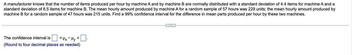 A manufacturer knows that the number of items produced per hour by machine A and by machine B are normally distributed with a standard deviation of 4.4 items for machine A and a
standard deviation of 6.5 items for machine B. The mean hourly amount produced by machine A for a random sample of 57 hours was 229 units; the mean hourly amount produced by
machine B for a random sample of 47 hours was 215 units. Find a 99% confidence interval for the difference in mean parts produced per hour by these two machines.
The confidence interval is
<Hx-Hy
(Round to four decimal places as needed)