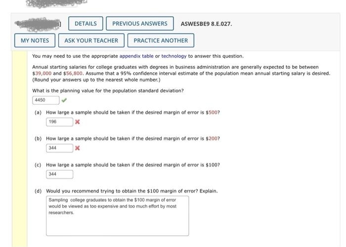 MY NOTES
DETAILS PREVIOUS ANSWERS ASWESBE9 8.E.027.
ASK YOUR TEACHER PRACTICE ANOTHER
You may need to use the appropriate appendix table or technology to answer this question.
Annual starting salaries for college graduates with degrees in business administration are generally expected to be between
$39,000 and $56,800. Assume that a 95% confidence interval estimate of the population mean annual starting salary is desired.
(Round your answers up to the nearest whole number.)
What is the planning value for the population standard deviation?
4450
(a) How large a sample should be taken if the desired margin of error is $500?
196
(b) How large a sample should be taken if the desired margin of error is $200?
344
x
(c) How large a sample should be taken if the desired margin of error is $100?
344
(d) Would you recommend trying to obtain the $100 margin of error? Explain.
Sampling college graduates to obtain the $100 margin of error
would be viewed as too expensive and too much effort by most
researchers.