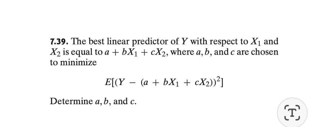 7.39. The best linear predictor of Y with respect to X₁ and
X₂ is equal to a + bX₁ + cX₂, where a, b, and c are chosen
to minimize
E[(Y (a + bX₁ + cX₂))²]
Determine a, b, and c.
©