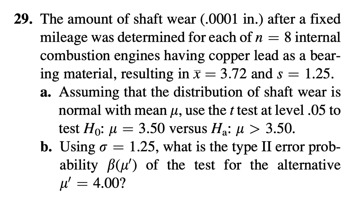 29. The amount of shaft wear (.0001 in.) after a fixed
mileage was determined for each of n = 8 internal
combustion engines having copper lead as a bear-
ing material, resulting in x = 3.72 and s = 1.25.
a. Assuming that the distribution of shaft wear is
normal with mean µ, use the t test at level .05 to
test Ho: μ = 3.50 versus Ha: µ > 3.50.
b. Using o = 1.25, what is the type II error prob-
ability (u') of the test for the alternative
μ' = 4.00?