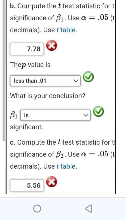 b. Compute the t test statistic for t
significance of B₁. Use a = .05 (t
decimals). Use t table.
7.78
Thep-value is
less than .01
What is your conclusion?
B₁ is
significant.
c. Compute the t test statistic for t
significance of B2. Use a = .05 (t
decimals). Use t table.
5.56