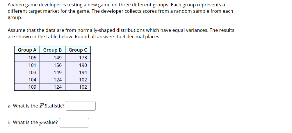 A video game developer is testing a new game on three different groups. Each group represents a
different target market for the game. The developer collects scores from a random sample from each
group.
Assume that the data are from normally-shaped distributions which have equal variances. The results
are shown in the table below. Round all answers to 4 decimal places.
Group A
105
101
103
104
109
Group B Group C
149
173
156
149
124
124
a. What is the F Statistic?
b. What is the p-value?
190
194
102
102