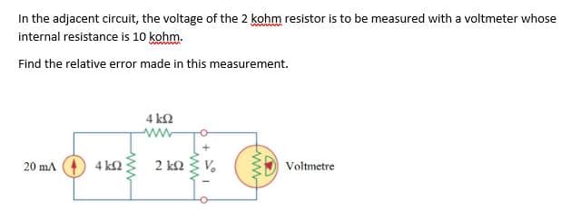 In the adjacent circuit, the voltage of the 2 kohm resistor is to be measured with a voltmeter whose
internal resistance is 10 kohm.
Find the relative error made in this measurement.
4 k2
20 mA
4 k2
2 k2
Voltmetre
w
ww

