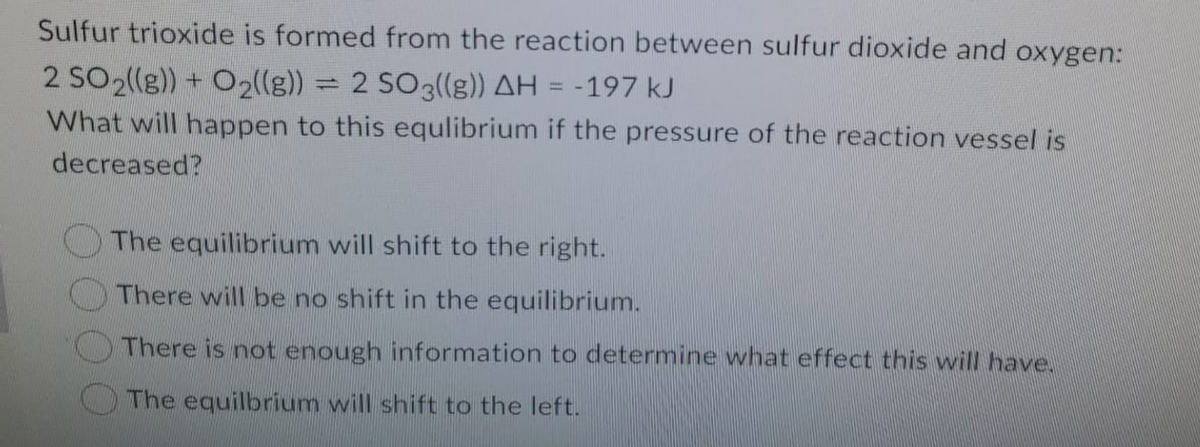 Sulfur trioxide is formed from the reaction between sulfur dioxide and oxygen:
2 SO2((g)) + O2((g)) = 2 SO3((g)) AH = -197 kJ
What will happen to this equlibrium if the pressure of the reaction vessel is
decreased?
The equilibrium will shift to the right.
There will be no shift in the equilibrium.
There is not enough information to determine what effect this will have.
The equilbrium will shift to the left.
