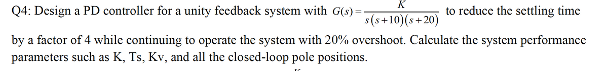 K
Q4: Design a PD controller for a unity feedback system with G(s) =
to reduce the settling time
s(s+10)(s+20)
by a factor of 4 while continuing to operate the system with 20% overshoot. Calculate the system performance
parameters such as K, Ts, Kv, and all the closed-loop pole positions.
