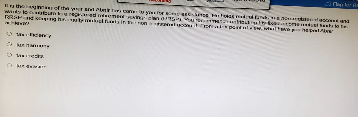 boar
Flag for Re
It is the beginning of the year and Abnir has come to you for some assistance. He holds mutual funds in a non-registered account and
wants to contribute to a registered retirement savings plan (RRSP). You recommend contributing his fixed income mutual funds to his
RRSP and keeping his equity mutual funds in the non-registered account. From a tax point of view, what have you helped Abnir
achieve?
tax efficiency
O tax harmony
O tax credits
O tax evasion