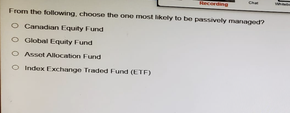 Chat
Whiteb
Recording
From the following, choose the one most likely to be passively managed?
Canadian Equity Fund
Global Equity Fund
00
Asset Allocation Fund
O Index Exchange Traded Fund (ETF)