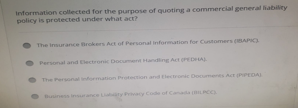Information collected for the purpose of quoting a commercial general liability
policy is protected under what act?
The Insurance Brokers Act of Personal Information for Customers (IBAPIC).
Personal and Electronic Document Handling Act (PEDHA).
The Personal Information Protection and Electronic Documents Act (PIPEDA).
Business Insurance Liability Privacy Code of Canada (BILPCC).