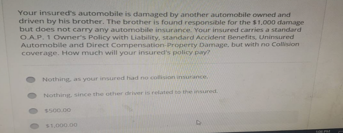 Your insured's automobile is damaged by another automobile owned and
driven by his brother. The brother is found responsible for the $1,000 damage
but does not carry any automobile insurance. Your insured carries a standard
O.A.P. 1 Owner's Policy with Liability, standard Accident Benefits, Uninsured
Automobile and Direct Compensation-Property Damage, but with no Collision
coverage. How much will your insured's policy pay?
Nothing, as your insured had no collision insurance.
Nothing, since the other driver is related to the insured.
$500.00
$1,000.00
1:06 PM