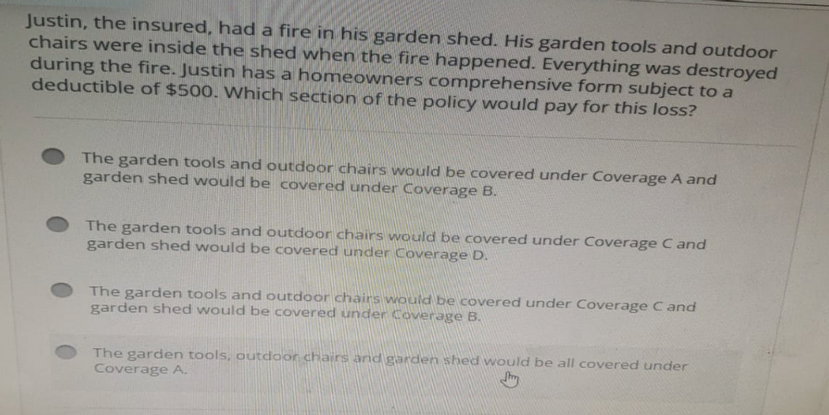 Justin, the insured, had a fire in his garden shed. His garden tools and outdoor
chairs were inside the shed when the fire happened. Everything was destroyed
during the fire. Justin has a homeowners comprehensive form subject to a
deductible of $500. Which section of the policy would pay for this loss?
The garden tools and outdoor chairs would be covered under Coverage A and
garden shed would be covered under Coverage B.
The garden tools and outdoor chairs would be covered under Coverage Cand
garden shed would be covered under Coverage D.
The garden tools and outdoor chairs would be covered under Coverage Cand
garden shed would be covered under Coverage B.
The garden tools, outdoor chairs and garden shed would be all covered under
Coverage A.