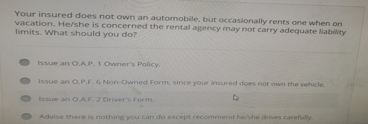 Your insured does not own an automobile, but occasionally rents one when on
vacation. He/she is concerned the rental agency may not carry adequate liability
limits. What should you do?
Issue an O.A.P. 1 Owner's Policy.
Issue an O.P.F. 6 Non-Owned Form, since your insured does not own the vehicle.
Issue an O.A.F. 2 Driver's Form.
A
Advise there is nothing you can do except recommend he she drives carefully.