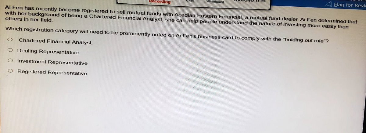 Recording
Elag for Revi
Ai Fen has recently become registered to sell mutual funds with Acadian Eastern Financial, a mutual fund dealer. Ai Fen determined that
with her background of being a Chartered Financial Analyst, she can help people understand the nature of investing more easily than
others in her field.
Which registration category will need to be prominently noted on Ai Fen's business card to comply with the "holding out rule"?
0 Chartered Financial Analyst
O Dealing Representative
O Investment Representative
O Registered Representative