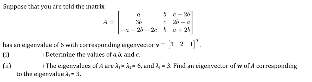 Suppose that you are told the matrix
с — 2Ь
2b – a
A =
3b
-а — 2b + 2с b
a + 26
[3 2 1]".
has an eigenvalue of 6 with corresponding eigenvector v =
| Determine the values of a,b, and c.
(i)
) The eigenvalues of A are 2, = 12 = 6, and 13 = 3. Find an eigenvector of w of A corresponding
(ii)
to the eigenvalue 23= 3.
