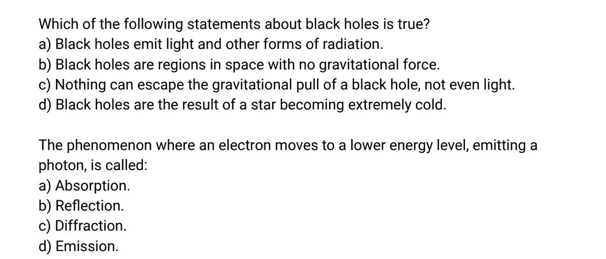 Which of the following statements about black holes is true?
a) Black holes emit light and other forms of radiation.
b) Black holes are regions in space with no gravitational force.
c) Nothing can escape the gravitational pull of a black hole, not even light.
d) Black holes are the result of a star becoming extremely cold.
The phenomenon where an electron moves to a lower energy level, emitting a
photon, is called:
a) Absorption.
b) Reflection.
c) Diffraction.
d) Emission.