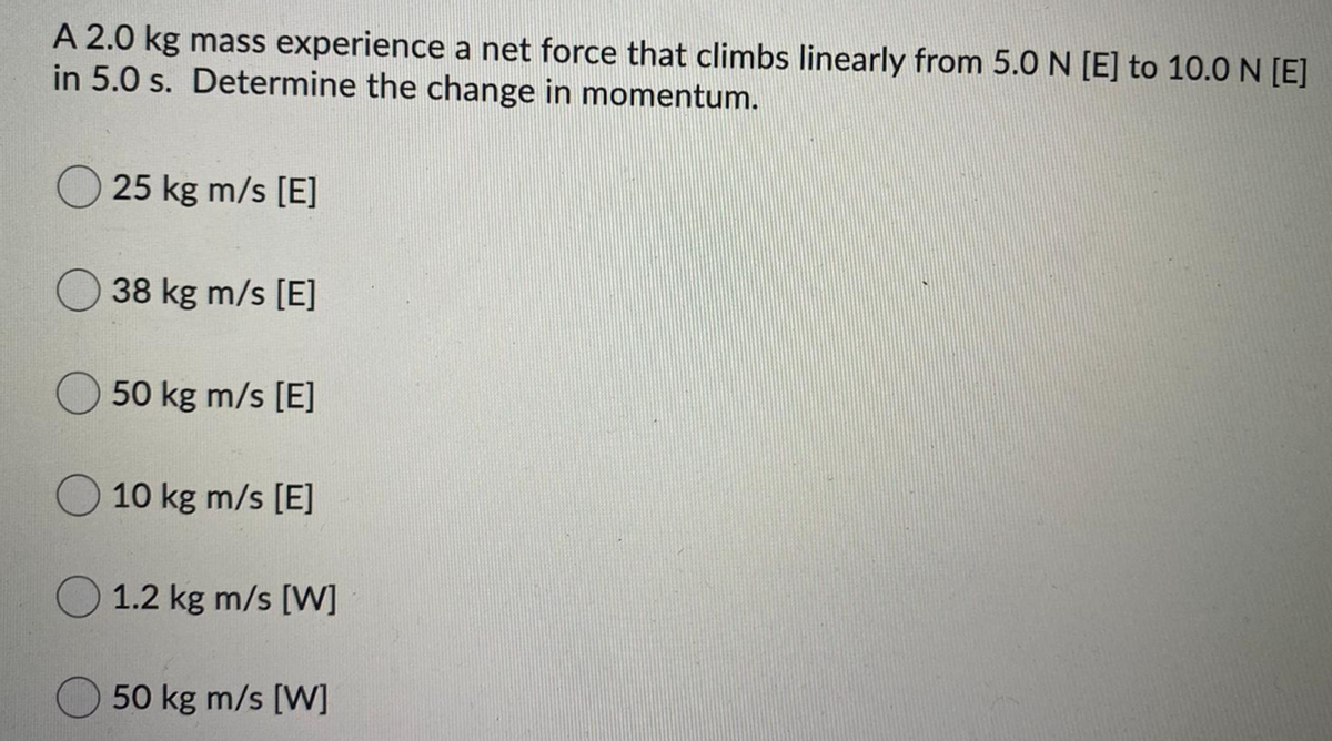 A 2.0 kg mass experience a net force that climbs linearly from 5.0 N [E] to 10.0 N [E]
in 5.0 s. Determine the change in momentum.
O 25 kg m/s [E]
38 kg m/s [E]
50 kg m/s [E]
O 10 kg m/s [E]
O 1.2 kg m/s [W]
50 kg m/s [W]
