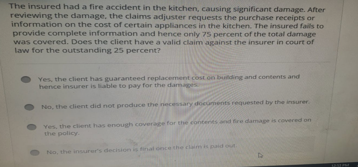 The insured had a fire accident in the kitchen, causing significant damage. After
reviewing the damage, the claims adjuster requests the purchase receipts or
information on the cost of certain appliances in the kitchen. The insured fails to
provide complete information and hence only 75 percent of the total damage
was covered. Does the client have a valid claim against the insurer in court of
law for the outstanding 25 percent?
Yes, the client has guaranteed replacement cost on building and contents and
hence insurer is liable to pay for the damages.
No, the client did not produce the necessary documents requested by the insurer.
Yes, the client has enough coverage for the contents and fire damage is covered on
the policy.
No, the insurer's decision is final once the claim is paid out
12:53 PM