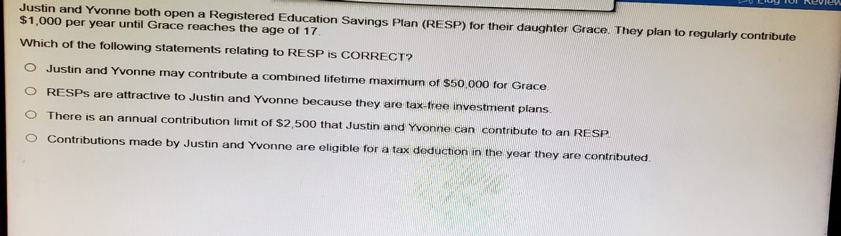 Justin and Yvonne both open a Registered Education Savings Plan (RESP) for their daughter Grace. They plan to regularly contribute
$1,000 per year until Grace reaches the age of 17.
Which of the following statements relating to RESP is CORRECT?
O Justin and Yvonne may contribute a combined lifetime maximum of $50,000 for Grace.
O RESPs are attractive to Justin and Yvonne because they are tax-free investment plans.
O There is an annual contribution limit of $2,500 that Justin and Yvonne can contribute to an RESP
Contributions made by Justin and Yvonne are eligible for a tax deduction in the year they are contributed.