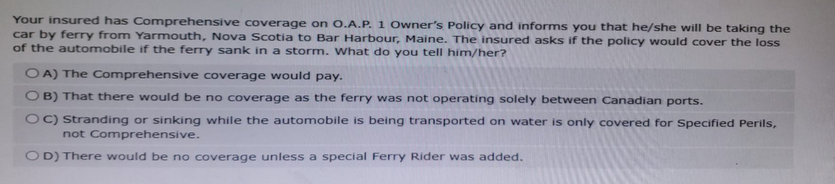 Your insured has Comprehensive coverage on O.A.P. 1 Owner's Policy and informs you that he/she will be taking the
car by ferry from Yarmouth, Nova Scotia to Bar Harbour, Maine. The insured asks if the policy would cover the loss
of the automobile if the ferry sank in a storm. What do you tell him/her?
OA) The Comprehensive coverage would pay.
OB) That there would be no coverage as the ferry was not operating solely between Canadian ports.
OC) Stranding or sinking while the automobile is being transported on water is only covered for Specified Perils,
not Comprehensive.
OD) There would be no coverage unless a special Ferry Rider was added.