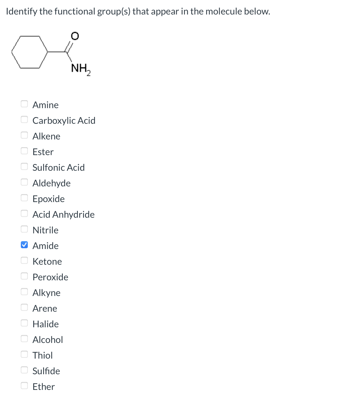 Identify the functional group(s) that appear in the molecule below.
ооооооооооооооооооо
NH₂
Amine
Carboxylic Acid
Alkene
Ester
Sulfonic Acid
Aldehyde
Epoxide
Acid Anhydride
Nitrile
Amide
Ketone
Peroxide
Alkyne
Arene
Halide
Alcohol
Thiol
Sulfide
Ether