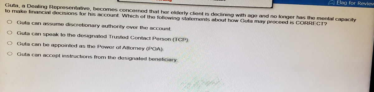 Elag for Review
Guta, a Dealing Representative, becomes concerned that her elderly client is declining with age and no longer has the mental capacity
to make financial decisions for his account. Which of the following statements about how Guta may proceed is CORRECT?
Guta can assume discretionary authority over the account.
Guta can speak to the designated Trusted Contact Person (TCP)
Guta can be appointed as the Power of Attorney (POA).
Guta can accept instructions from the designated beneficiary