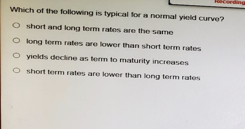 Recording
Which of the following is typical for a normal yield curve?
O short and long term rates are the same
O long term rates are lower than short term rates
◇ yields decline as term to maturity increases
O short term rates are lower than long term rates