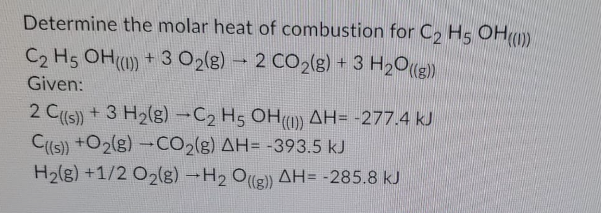 Determine the molar heat of combustion for C2 H5 OHO)
C2 H5 OH() + 3 O2(g) – 2 CO2(g) + 3 H2O))
Given:
2 C(s) + 3 H2(g)-C2 H5 OH) AH= -277.4 kJ
C(s) +O2(g) -CO2(g) AH= -393.5 kJ
H2(g) +1/2 O2(g) -H2 O
(g) AH= -285.8 kJ
