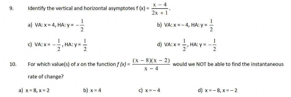 9.
10.
Identify the vertical and horizontal asymptotes f (x) :
a) VA: x = 4, HA: y =
c) VA: x =
1
2
a) x = 8, x = 2
2
2
HA
HA: y =
112
For which value(s) of x on the function ƒ (x) =
rate of change?
b) x = 4
- 4
X -
2x + 1
b) VA: x=-4, HA: y
d) VA: x =
(x − 8)(x − 2)
X - 4
c) x = − 4
1/1/213
НА: У
1
2
would we NOT be able to find the instantaneous
d) x = -8, x = -2