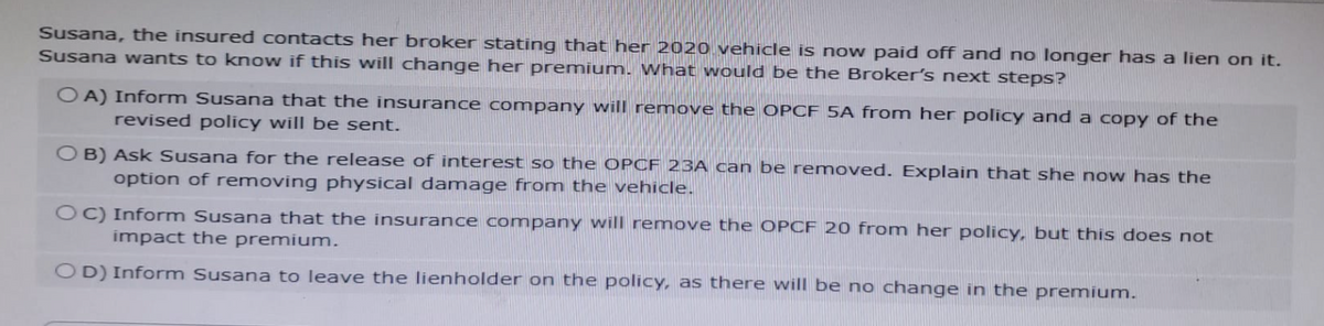 Susana, the insured contacts her broker stating that her 2020 vehicle is now paid off and no longer has a lien on it.
Susana wants to know if this will change her premium. What would be the Broker's next steps?
OA) Inform Susana that the insurance company will remove the OPCF 5A from her policy and a copy of the
revised policy will be sent.
OB) Ask Susana for the release of interest so the OPCF 23A can be removed. Explain that she now has the
option of removing physical damage from the vehicle.
OC) Inform Susana that the insurance company will remove the OPCF 20 from her policy, but this does not
impact the premium.
OD) Inform Susana to leave the lienholder on the policy, as there will be no change in the premium.