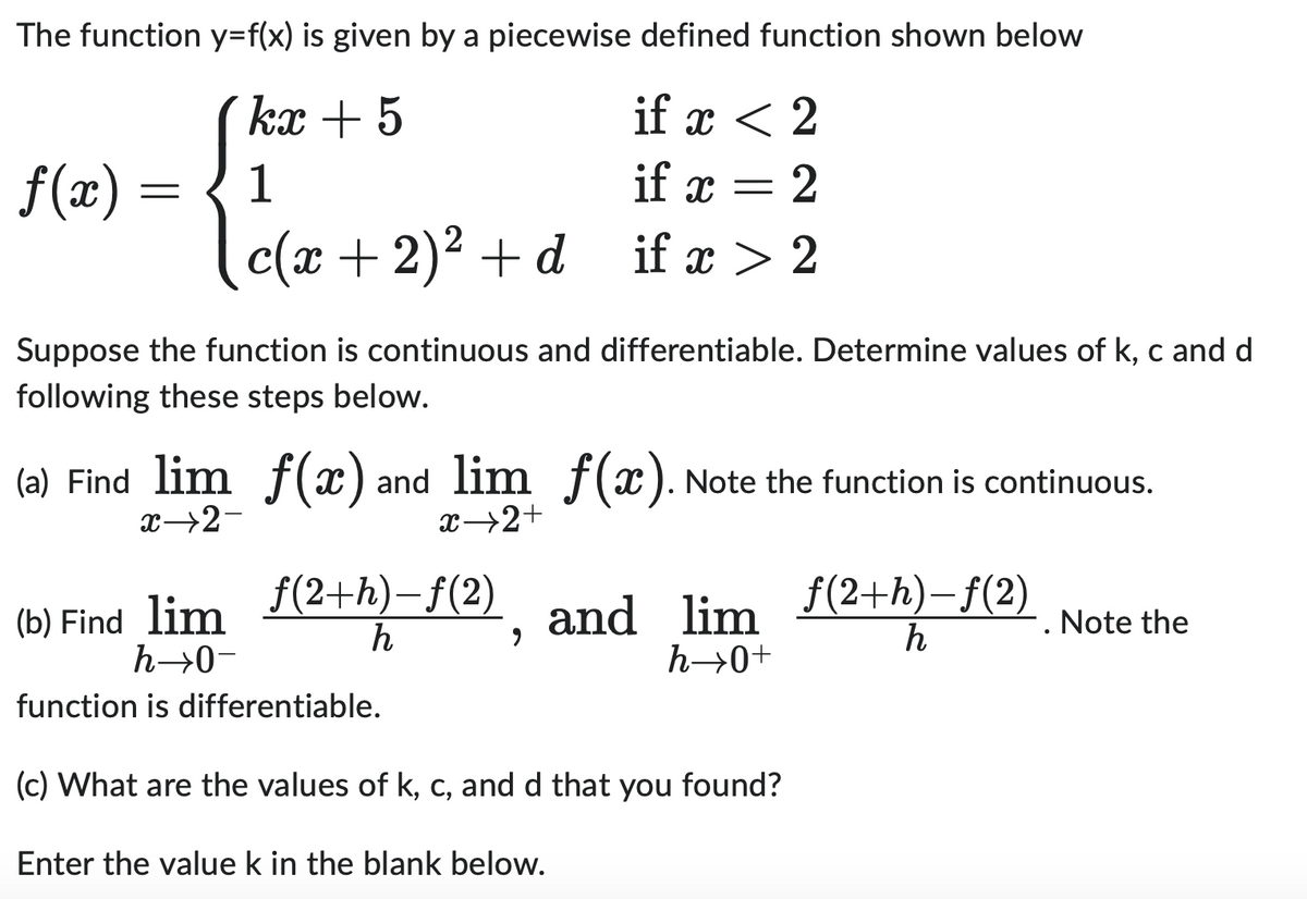 The function y=f(x) is given by a piecewise defined function shown below
kx + 5
if x < 2
1
if x = 2
c(x + 2)² + d
if x > 2
f(x) =
Suppose the function is continuous and differentiable. Determine values of k, c and d
following these steps below.
(a) Find lim f(x) and lim f(x). Note the function is continuous.
x→2-
x→2+
(b) Find_lim_ƒ(2+h)-f(2)
h
h→0-
function is differentiable.
and lim
h→0+
(c) What are the values of k, c, and d that you found?
Enter the value k in the blank below.
f(2+h)-f(2)
h
Note the