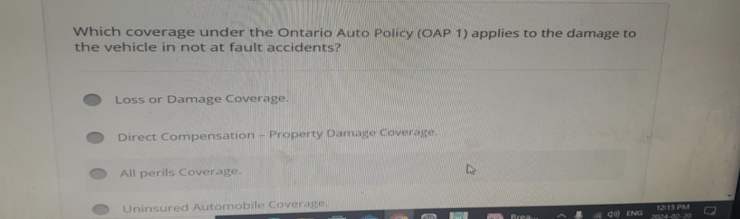 Which coverage under the Ontario Auto Policy (OAP 1) applies to the damage to
the vehicle in not at fault accidents?
Loss or Damage Coverage.
Direct Compensation - Property Damage Coverage.
All perils Coverage.
Uninsured Automobile Coverage.
POS
MA
Brea.
12:15 PM
4) ENG 2024-02-20
-
