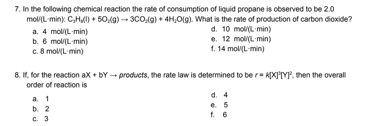 7. In the following chemical reaction the rate of consumption of liquid propane is observed to be 2.0
mol/(L-min): C3H8(l) + 50₂(g) → 3CO₂(g) + 4H₂O(g). What is the rate of production of carbon dioxide?
d. 10 mol/(L-min)
a. 4 mol/(L-min)
b. 6 mol/(L-min)
c. 8 mol/(L-min)
e. 12 mol/(L-min)
f. 14 mol/(L-min)
8. If, for the reaction ax + bY → products, the rate law is determined to be r = K[X]³[Y]², then the overall
order of reaction is
a.
1
b. 2
c. 3
d. 4
e. 5
f. 6